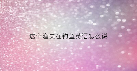 这个渔夫在钓鱼英语怎么说
