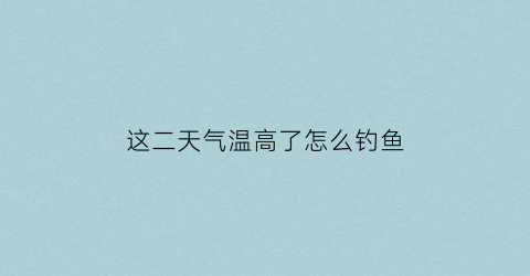 “这二天气温高了怎么钓鱼(高温天气怎么样钓鱼)