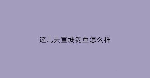 “这几天宣城钓鱼怎么样(这几天宣城钓鱼怎么样了)