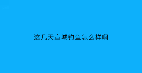 “这几天宣城钓鱼怎么样啊(宣城哪里野钓)