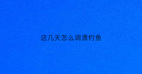 这几天怎么调漂钓鱼(这几天钓鱼用什么饵料)