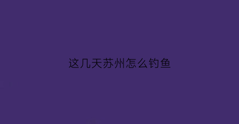 这几天苏州怎么钓鱼(苏州钓点分享)