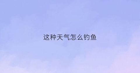 这种天气怎么钓鱼(天气变化怎么钓鱼)