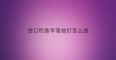 “进口钓鱼竿落地灯怎么选(进口钓鱼竿落地灯怎么选购)