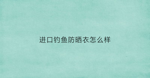进口钓鱼防晒衣怎么样(钓鱼防晒服哪个品牌防晒效果好)