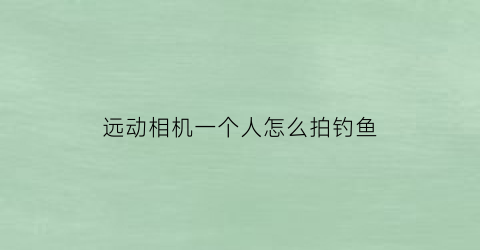 远动相机一个人怎么拍钓鱼(一个人怎么拍远照)