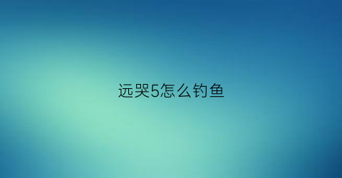 远哭5怎么钓鱼(远哭5钓鱼打破记录)