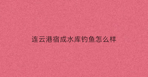 连云港宿成水库钓鱼怎么样(宿城水库一日游)