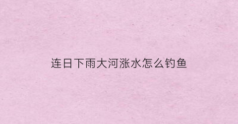 “连日下雨大河涨水怎么钓鱼(下完大雨河水暴涨变浑适合钓鱼)