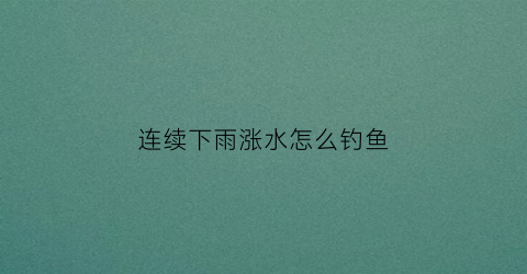 连续下雨涨水怎么钓鱼(连续下雨鱼好钓吗)