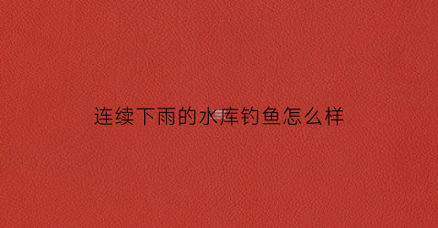 连续下雨的水库钓鱼怎么样(连续下雨的水库钓鱼怎么样好钓吗)