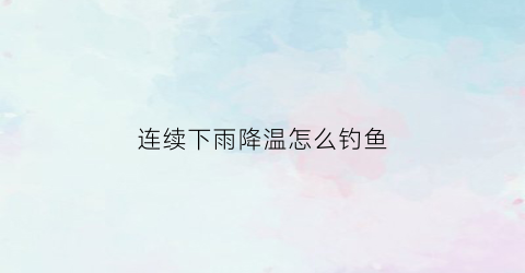 连续下雨降温怎么钓鱼(连续降雨后适合钓鱼吗)