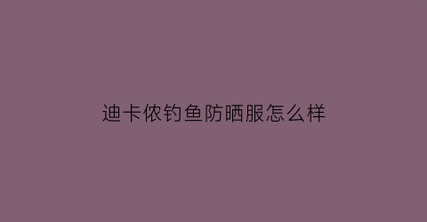 迪卡侬钓鱼防晒服怎么样(迪卡侬钓鱼防晒服怎么样啊)