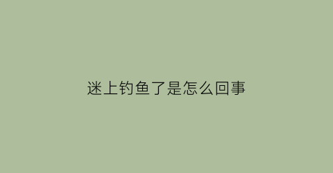 迷上钓鱼了是怎么回事(最近迷上钓鱼了咋办)