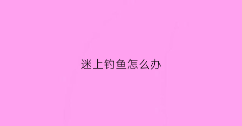 迷上钓鱼怎么办(钓鱼着迷了怎么办)