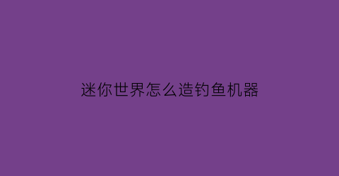 “迷你世界怎么造钓鱼机器(迷你世界怎么造钓鱼机器视频)