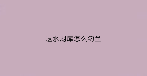 退水湖库怎么钓鱼(水库退水是什么意思)