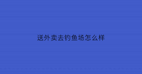 送外卖去钓鱼场怎么样(送外卖去钓鱼场怎么样赚钱)