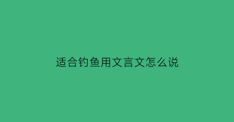 适合钓鱼用文言文怎么说(钓鱼古语怎么说)