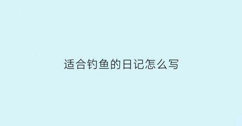 适合钓鱼的日记怎么写(钓鱼的日记该怎么写)