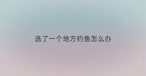 “选了一个地方钓鱼怎么办(同一个地方钓鱼别人没钓到大鱼我钓到了)