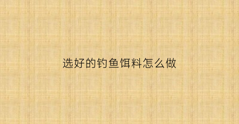 “选好的钓鱼饵料怎么做(选好的钓鱼饵料怎么做的)