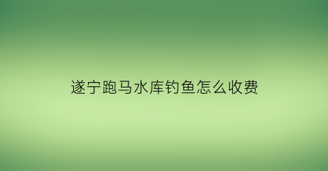 “遂宁跑马水库钓鱼怎么收费(跑马滩水库路亚)