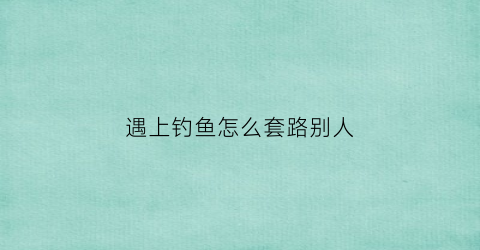 遇上钓鱼怎么套路别人(遇到钓鱼诈骗应该怎么办)