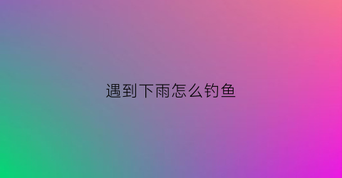 遇到下雨怎么钓鱼(下了大雨怎么钓鱼)