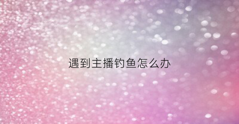 遇到主播钓鱼怎么办(主播钓鱼是什么意思)