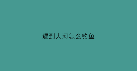 “遇到大河怎么钓鱼(大河里怎么钓鱼有什么技巧)