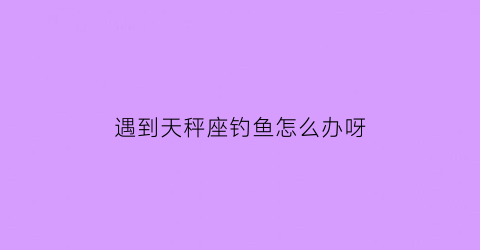 “遇到天秤座钓鱼怎么办呀(天秤女钓鱼的表现)