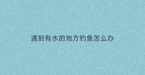 遇到有水的地方钓鱼怎么办(有水的地方就有钓鱼人)