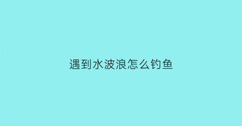 遇到水波浪怎么钓鱼(有水浪怎么钓鱼)
