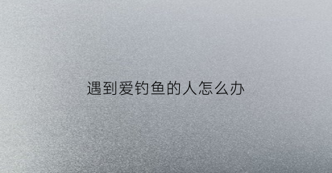 遇到爱钓鱼的人怎么办(爱钓鱼的人会出轨吗)