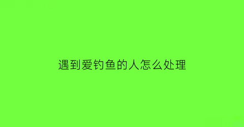 遇到爱钓鱼的人怎么处理