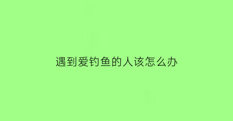 遇到爱钓鱼的人该怎么办(怎么治爱钓鱼的人)