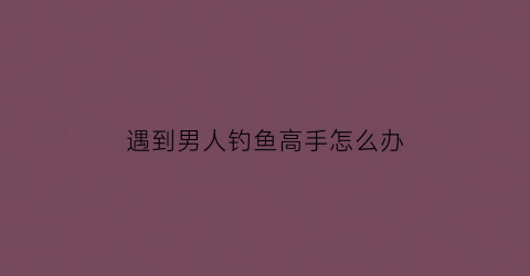 遇到男人钓鱼高手怎么办(当一个男人爱上钓鱼)