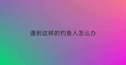 遇到这样的钓鱼人怎么办(遇到非常明显的钓鱼引战评论)