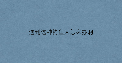 遇到这种钓鱼人怎么办啊(钓鱼遇到怪事)