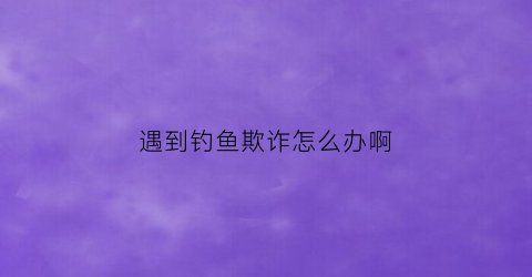 遇到钓鱼欺诈怎么办啊(遇到钓鱼欺诈怎么办啊视频)