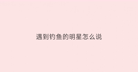 遇到钓鱼的明星怎么说(哪个明星爱钓鱼)