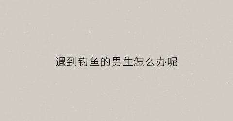 遇到钓鱼的男生怎么办呢(遇到钓鱼的女生怎么办)