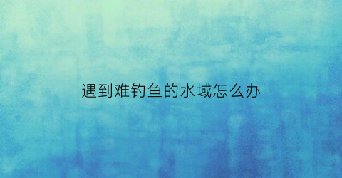 遇到难钓鱼的水域怎么办