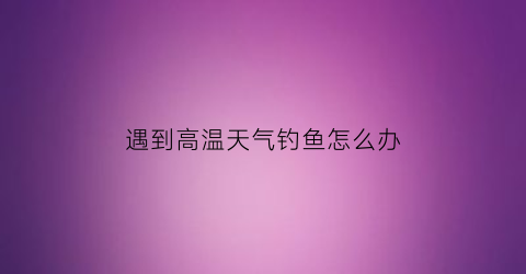遇到高温天气钓鱼怎么办(高温天钓鱼技巧)