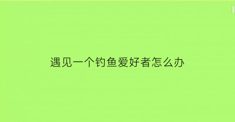 遇见一个钓鱼爱好者怎么办(碰见钓鱼执法应该怎么办)
