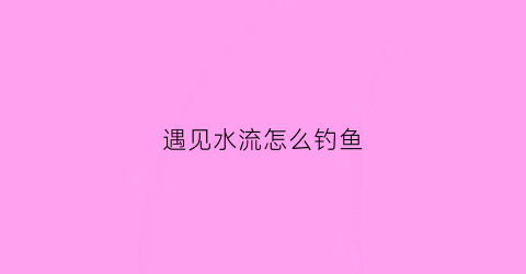 遇见水流怎么钓鱼(遇见水流怎么钓鱼视频)