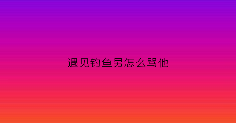 遇见钓鱼男怎么骂他(说男的钓鱼什么意思)