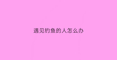 遇见钓鱼的人怎么办(遇见钓鱼的人怎么办呀)