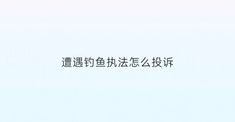 遭遇钓鱼执法怎么投诉(钓鱼执法如何投诉)
